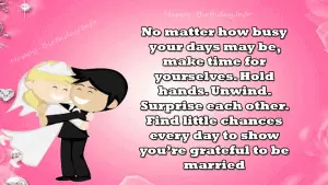 No matter how busy your days may be, make time for yourselves. Hold hands. Unwind. Surprise each other. Find little chances every day to show you’re grateful to be married.